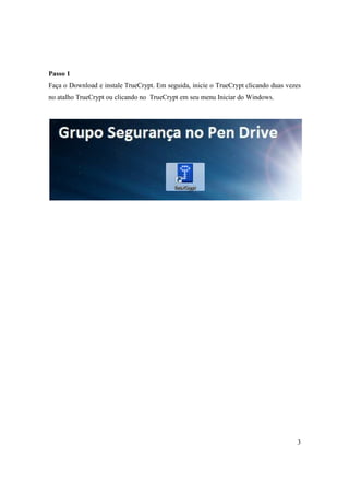 Passo 1
Faça o Download e instale TrueCrypt. Em seguida, inicie o TrueCrypt clicando duas vezes
no atalho TrueCrypt ou clicando no TrueCrypt em seu menu Iniciar do Windows.




                                                                                     3
 