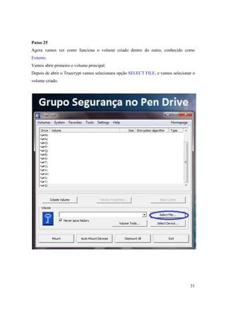 Passo 25
Agora vamos ver como funciona o volume criado dentro do outro, conhecido como
Externo.
Vamos abrir primeiro o volume principal.
Depois de abrir o Truecrypt vamos selecionara opção SELECT FILE, e vamos selecionar o
volume criado.




                                                                                  31
 