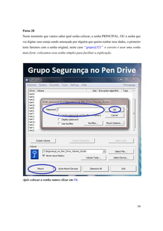 Passo 28
Neste momento que vamos saber qual senha colocar, a senha PRINCIPAL, OU a senha que
vai digitar caso esteja sendo ameaçado por alguém que queira roubar seus dados, o primeiro
teste faremos com a senha original, neste caso ‘’grupo@321’’ o correto é usar uma senha
mais forte, colocamos essa senha simples para facilitar a explicação.




Após colocar a senha vamos clicar em Ok.




                                                                                       34
 