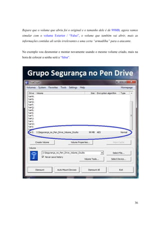 Repare que o volume que abriu foi o original e o tamanho dele é de 99MB, agora vamos
simular com o volume Exterior / “Falso”, o volume que também vai abrir, mais as
informações contidas ali serão irrelevantes e uma certa “armadilha” para o atacante.


No exemplo vou desmontar e montar novamente usando o mesmo volume criado, mais na
hora de colocar a senha será a “falsa”.




                                                                                       36
 