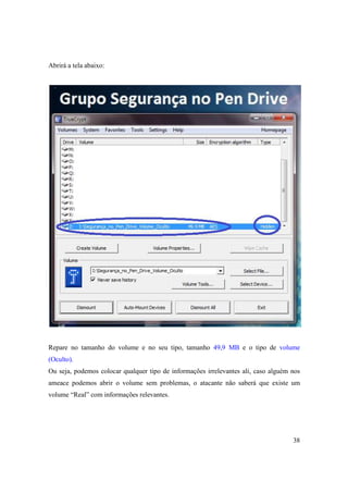 Abrirá a tela abaixo:




Repare no tamanho do volume e no seu tipo, tamanho 49,9 MB e o tipo de volume
(Oculto).
Ou seja, podemos colocar qualquer tipo de informações irrelevantes ali, caso alguém nos
ameace podemos abrir o volume sem problemas, o atacante não saberá que existe um
volume “Real” com informações relevantes.




                                                                                    38
 