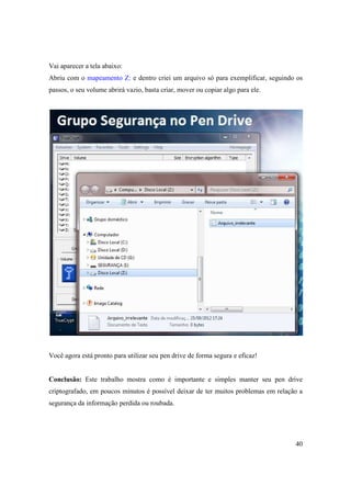 Vai aparecer a tela abaixo:
Abriu com o mapeamento Z: e dentro criei um arquivo só para exemplificar, seguindo os
passos, o seu volume abrirá vazio, basta criar, mover ou copiar algo para ele.




Você agora está pronto para utilizar seu pen drive de forma segura e eficaz!


Conclusão: Este trabalho mostra como é importante e simples manter seu pen drive
criptografado, em poucos minutos é possível deixar de ter muitos problemas em relação a
segurança da informação perdida ou roubada.




                                                                                    40
 