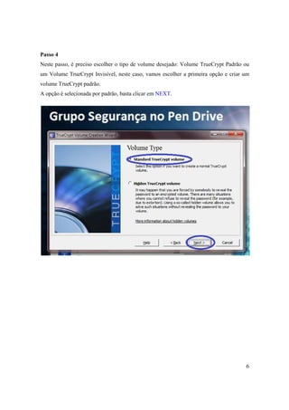 Passo 4
Neste passo, é preciso escolher o tipo de volume desejado: Volume TrueCrypt Padrão ou
um Volume TrueCrypt Invisível, neste caso, vamos escolher a primeira opção e criar um
volume TrueCrypt padrão.
A opção é selecionada por padrão, basta clicar em NEXT.




                                                                                   6
 
