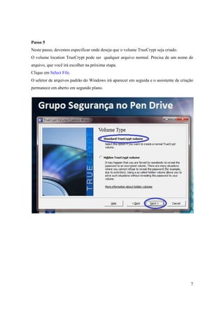 Passo 5
Neste passo, devemos especificar onde deseja que o volume TrueCrypt seja criado.
O volume location TrueCrypt pode ser qualquer arquivo normal. Precisa de um nome de
arquivo, que você irá escolher na próxima etapa.
Clique em Select File.
O seletor de arquivos padrão do Windows irá aparecer em seguida e o assistente de criação
permanece em aberto em segundo plano.




                                                                                       7
 