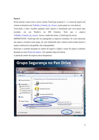 Passo 6
Neste tutorial, vamos criar o nosso volume TrueCrypt na pasta I: e o nome do arquivo do
volume (container) será Trabalho_Controle_de_Acesso (como pode ser visto abaixo).
Você pode, é claro, escolher qualquer outro arquivo e localização que você quiser (por
exemplo,    em     um     Pendrive    ou    HD      Externo).   Note   que   o   arquivo
Trabalho_Controle_de_Acesso Acesso ainda não existe, o TrueCrypt irá criá-lo.
IMPORTANTE: TrueCrypt não irá criptografar os arquivos existentes. Se você selecionar
um arquivo existente nesta etapa, ele será substituído pelo volume recém-criado (assim o
arquivo sobrescrito será perdido, não criptografado).
Selecione o caminho desejado no seletor de arquivo e digite o nome do arquivo container
desejado na caixa Nome do arquivo. Em seguida clique em Salvar.
A janela do seletor de arquivos deve desaparecer.




                                                                                      8
 