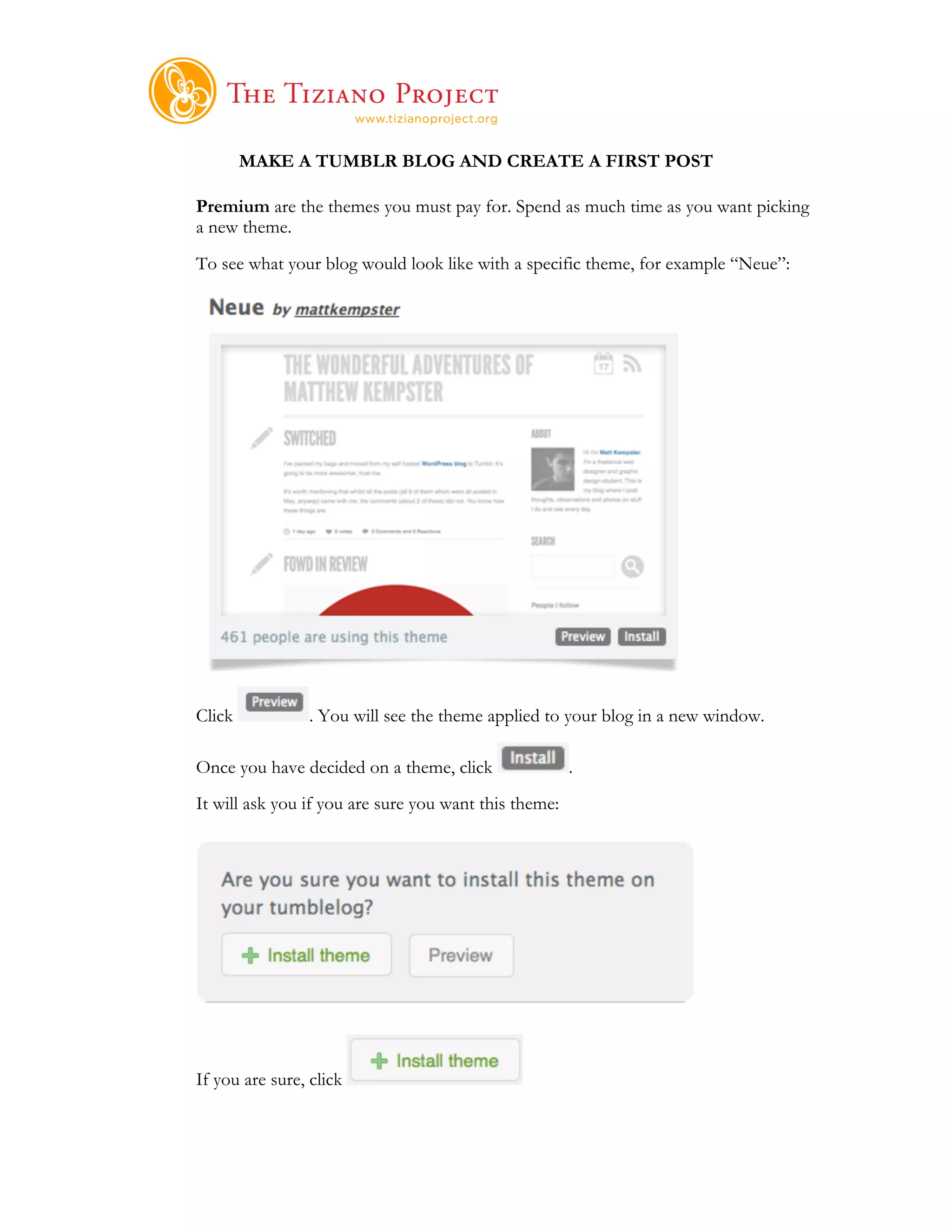     	
  
        MAKE A TUMBLR BLOG AND CREATE A FIRST POST

Premium are the themes you must pay for. Spend as much time as you want picking
a new theme.
To see what your blog would look like with a specific theme, for example “Neue”:




Click            . You will see the theme applied to your blog in a new window.

Once you have decided on a theme, click                   .
It will ask you if you are sure you want this theme:




If you are sure, click
 