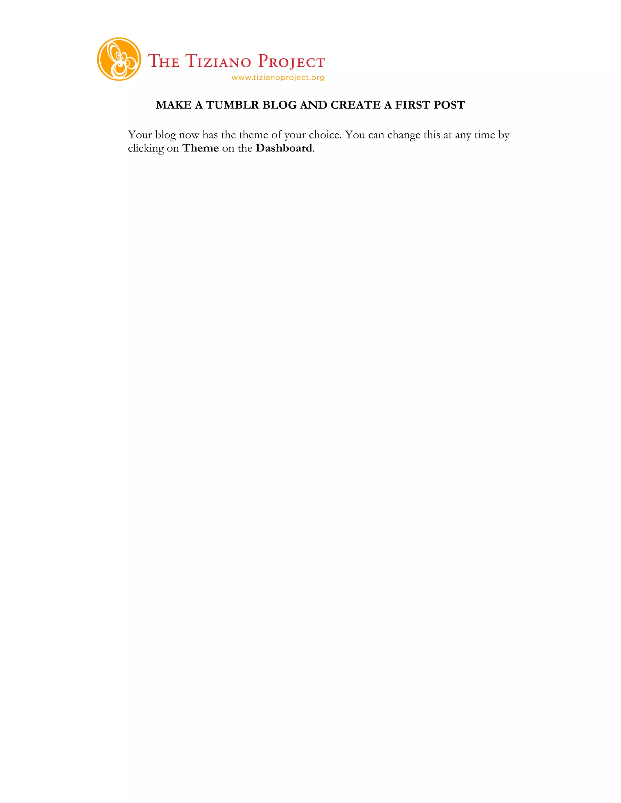     	
  
     MAKE A TUMBLR BLOG AND CREATE A FIRST POST

Your blog now has the theme of your choice. You can change this at any time by
clicking on Theme on the Dashboard.
 