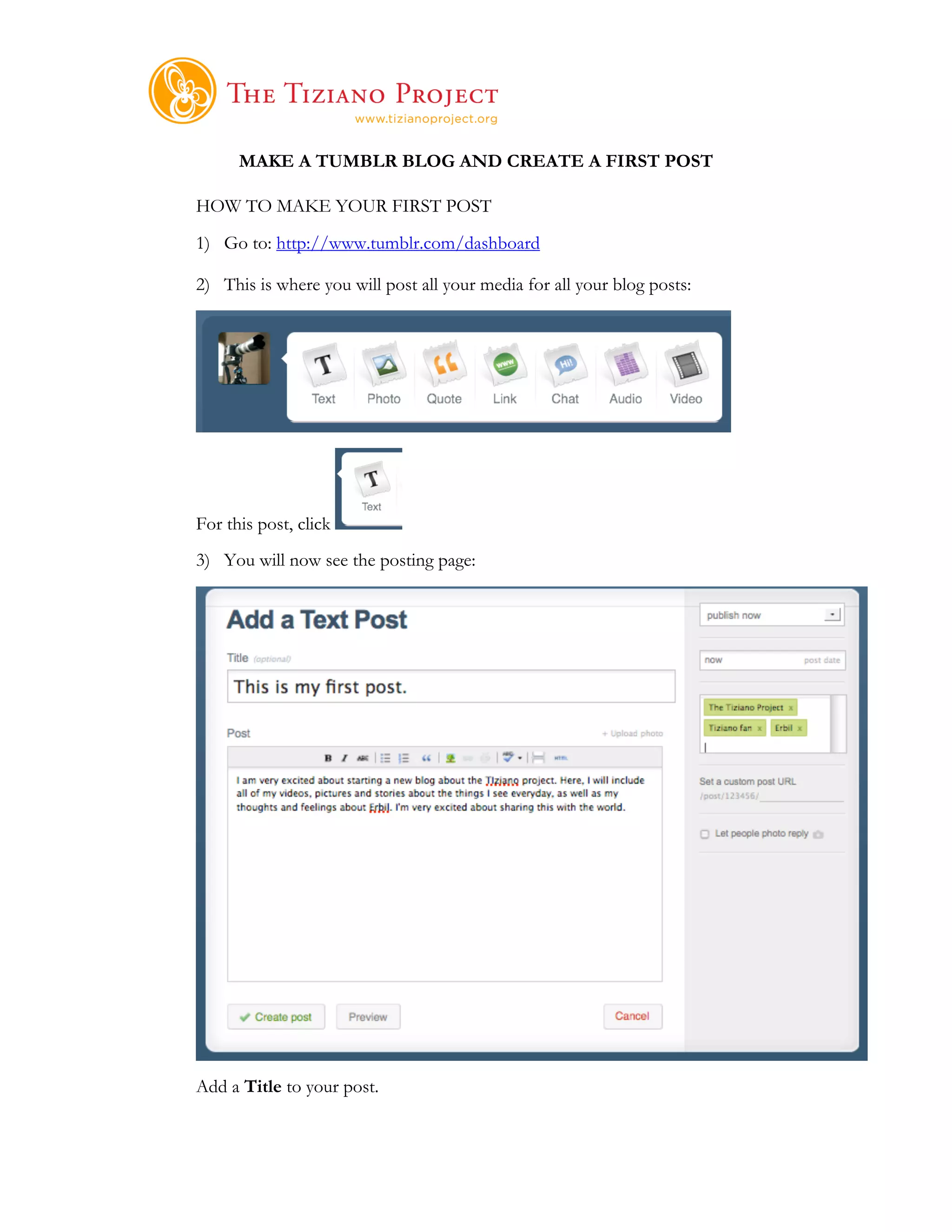     	
  
      MAKE A TUMBLR BLOG AND CREATE A FIRST POST

HOW TO MAKE YOUR FIRST POST
1) Go to: http://www.tumblr.com/dashboard

2) This is where you will post all your media for all your blog posts:




For this post, click
3) You will now see the posting page:




Add a Title to your post.
 