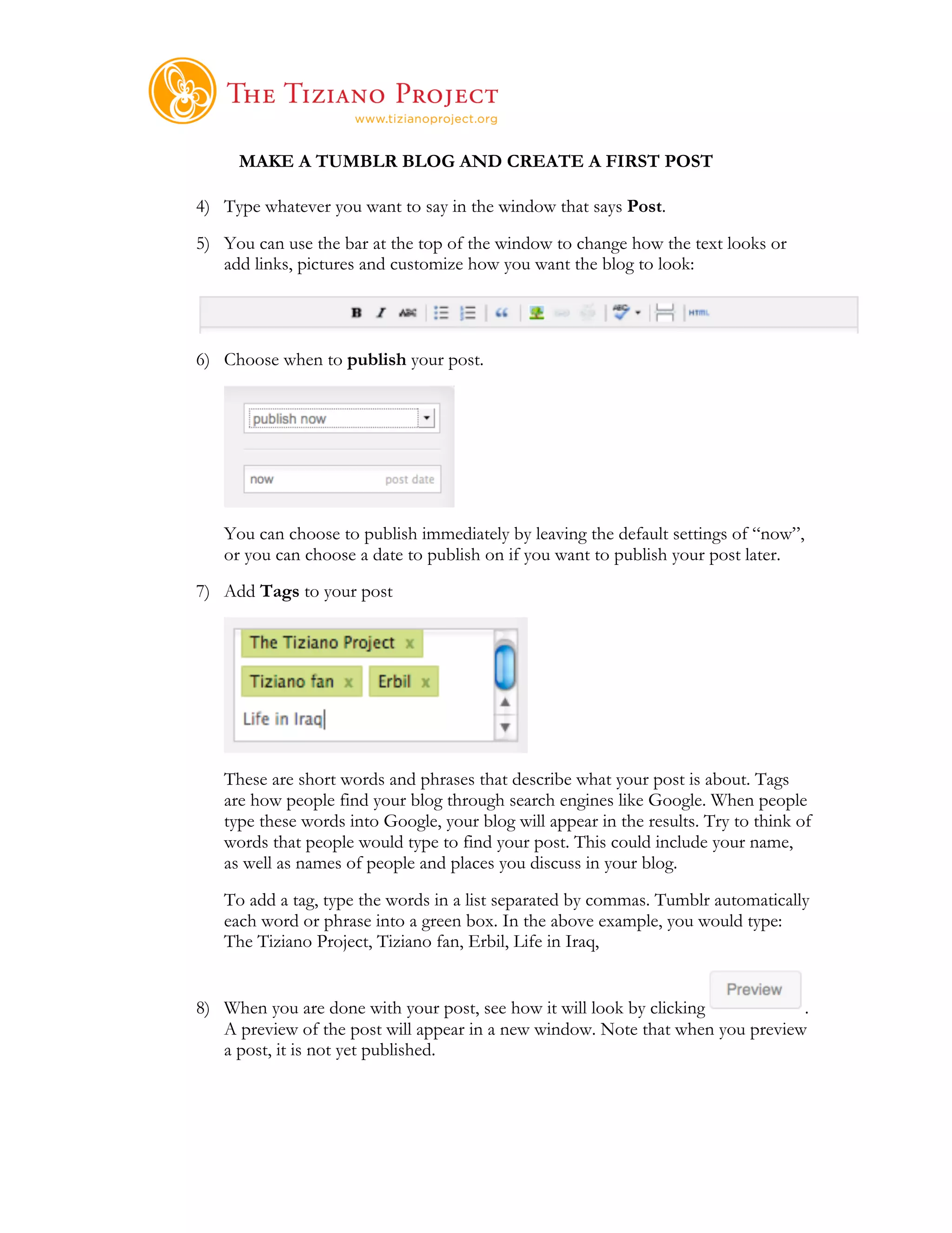     	
  
     MAKE A TUMBLR BLOG AND CREATE A FIRST POST

4) Type whatever you want to say in the window that says Post.
5) You can use the bar at the top of the window to change how the text looks or
   add links, pictures and customize how you want the blog to look:




6) Choose when to publish your post.




   You can choose to publish immediately by leaving the default settings of “now”,
   or you can choose a date to publish on if you want to publish your post later.
7) Add Tags to your post




   These are short words and phrases that describe what your post is about. Tags
   are how people find your blog through search engines like Google. When people
   type these words into Google, your blog will appear in the results. Try to think of
   words that people would type to find your post. This could include your name,
   as well as names of people and places you discuss in your blog.
   To add a tag, type the words in a list separated by commas. Tumblr automatically
   each word or phrase into a green box. In the above example, you would type:
   The Tiziano Project, Tiziano fan, Erbil, Life in Iraq,


8) When you are done with your post, see how it will look by clicking           .
   A preview of the post will appear in a new window. Note that when you preview
   a post, it is not yet published.
 