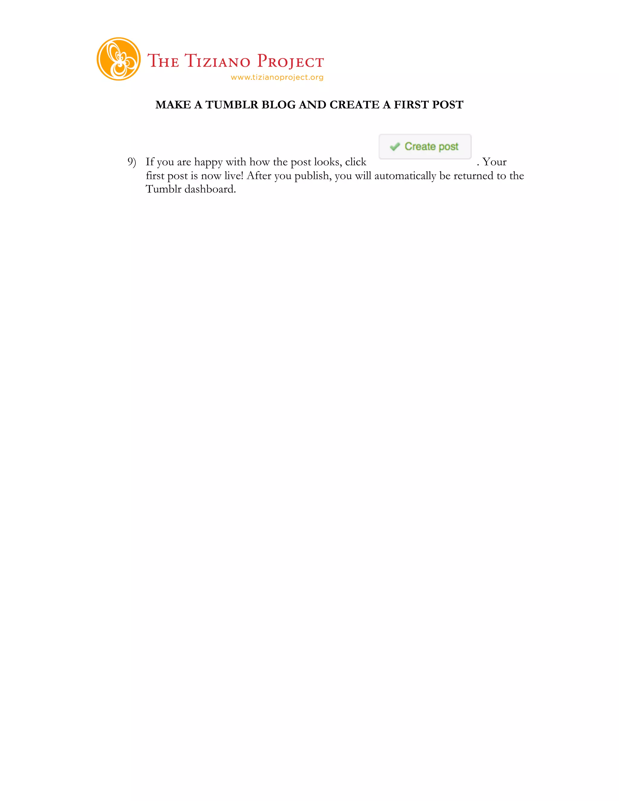     	
  
      MAKE A TUMBLR BLOG AND CREATE A FIRST POST



9) If you are happy with how the post looks, click                           . Your
   first post is now live! After you publish, you will automatically be returned to the
   Tumblr dashboard.
 