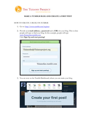     	
  
           MAKE A TUMBLR BLOG AND CREATE A FIRST POST


HOW TO CREATE A BLOG ON TUMBLR
  1) Go to: http://www.tumblr.com/register

  2) Provide an e-mail address, a password and a URL for your blog. This is what
     people will type to find your blog. In this example, people will type
     www.Tizianofan.tumblr.com.
     Click Sign Up and start posting!




  3) You are now on the Tumblr Dashboard, where you can make your blog.
 