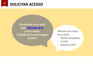1
SOLICITAR ACESSO
Informe no corpo
do e-mail:
- Nome completo
- E-mail
- Número USP
Encaminhe um e-mail
para bibee@usp.br
com o título:
‘Estação de Autochecagem
Turnitin’
 