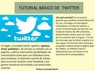 En inglés, el vocablo twitter significa «gorjear,
trinar, parlotear», de ahí que su símbolo sea un
pajarito, y ofrece interesantes posibilidades de
comunicación tanto para uso individual como
para empresas. Es bastante sencillo de utilizar,
pero no es tan intuitivo como Facebook y eso
genera resistencia de entrada a los potenciales
usuarios.
TUTORIAL BÁSICO DE TWITTER
Profesor Leonardo Monti
¿En qué consiste? Es un servicio
gratuito que combina características de
los sms, los blogs y la mensajería
instantánea. Se trata de redactar y
enviar micromensajes de texto de una
longitud máxima de 140 caracteres,
denominados tweets, que son vistos
por los usuarios que te siguen. Y tu ves
los mensajes que escriben la gente a la
que sigues. El envío de estos mensajes
se pueden realizar desde la página web
de Twitter, un teléfono móvil o
aplicaciones que se instalan en el
escritorio de la computadora.
 