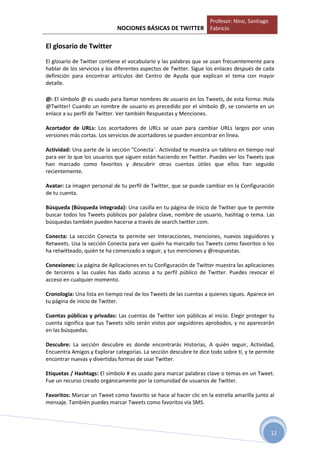 Profesor: Nino, Santiago
                             NOCIONES BÁSICAS DE TWITTER Fabricio

El glosario de Twitter
El glosario de Twitter contiene el vocabulario y las palabras que se usan frecuentemente para
hablar de los servicios y los diferentes aspectos de Twitter. Sigue los enlaces después de cada
definición para encontrar artículos del Centro de Ayuda que explican el tema con mayor
detalle.

@: El símbolo @ es usado para llamar nombres de usuario en los Tweets, de esta forma: Hola
@Twitter! Cuando un nombre de usuario es precedido por el símbolo @, se convierte en un
enlace a su perfil de Twitter. Ver también Respuestas y Menciones.

Acortador de URLs: Los acortadores de URLs se usan para cambiar URLs largos por unas
versiones más cortas. Los servicios de acortadores se pueden encontrar en línea.

Actividad: Una parte de la sección "Conecta¨. Actividad te muestra un tablero en tiempo real
para ver lo que los usuarios que siguen están haciendo en Twitter. Puedes ver los Tweets que
han marcado como favoritos y descubrir otras cuentas útiles que ellos han seguido
recientemente.

Avatar: La imagen personal de tu perfil de Twitter, que se puede cambiar en la Configuración
de tu cuenta.

Búsqueda (Búsqueda integrada): Una casilla en tu página de inicio de Twitter que te permite
buscar todos los Tweets públicos por palabra clave, nombre de usuario, hashtag o tema. Las
búsquedas también pueden hacerse a través de search.twitter.com.

Conecta: La sección Conecta te permite ver Interacciones, menciones, nuevos seguidores y
Retweets. Usa la sección Conecta para ver quién ha marcado tus Tweets como favoritos o los
ha retwitteado, quién te ha comenzado a seguir, y tus menciones y @respuestas.

Conexiones: La página de Aplicaciones en tu Configuración de Twitter muestra las aplicaciones
de terceros a las cuales has dado acceso a tu perfil público de Twitter. Puedes revocar el
acceso en cualquier momento.

Cronología: Una lista en tiempo real de los Tweets de las cuentas a quienes sigues. Aparece en
tu página de inicio de Twitter.

Cuentas públicas y privadas: Las cuentas de Twitter son públicas al inicio. Elegir proteger tu
cuenta significa que tus Tweets sólo serán vistos por seguidores aprobados, y no aparecerán
en las búsquedas.

Descubre: La sección descubre es donde encontrarás Historias, A quién seguir, Actividad,
Encuentra Amigos y Explorar categorías. La sección descubre te dice todo sobre tí, y te permite
encontrar nuevas y divertidas formas de usar Twitter.

Etiquetas / Hashtags: El símbolo # es usado para marcar palabras clave o temas en un Tweet.
Fue un recurso creado orgánicamente por la comunidad de usuarios de Twitter.

Favoritos: Marcar un Tweet como favorito se hace al hacer clic en la estrella amarilla junto al
mensaje. También puedes marcar Tweets como favoritos vía SMS.




                                                                                               12
 