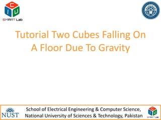 Tutorial Two Cubes Falling On
   A Floor Due To Gravity




  School of Electrical Engineering & Computer Science,
                                                           1
  National University of Sciences & Technology, Pakistan
 