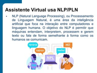 Assistente Virtual usa NLP/PLN
▪ NLP (Natural Language Processing), ou Processamento
de Linguagem Natural, é uma área da inteligência
artificial que foca na interação entre computadores e
linguagem humana. O objetivo do NLP é permitir que
máquinas entendam, interpretem, processem e gerem
texto ou fala de forma semelhante à forma como os
humanos se comunicam.
 