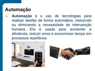 Automação
▪ Automação é o uso de tecnologias para
realizar tarefas de forma automática, reduzindo
ou eliminando a necessidade de intervenção
humana. Ela é usada para aumentar a
eficiência, reduzir erros e economizar tempo em
processos repetitivos.
 