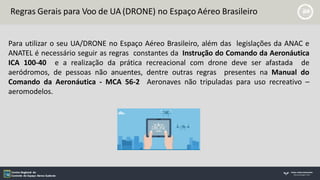 Para utilizar o seu UA/DRONE no Espaço Aéreo Brasileiro, além das legislações da ANAC e
ANATEL é necessário seguir as regras constantes da Instrução do Comando da Aeronáutica
ICA 100-40 e a realização da prática recreacional com drone deve ser afastada de
aeródromos, de pessoas não anuentes, dentre outras regras presentes na Manual do
Comando da Aeronáutica - MCA 56-2 Aeronaves não tripuladas para uso recreativo –
aeromodelos.
Regras Gerais para Voo de UA (DRONE) no Espaço Aéreo Brasileiro
 