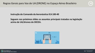Regras Gerais para Voo de UA (DRONE) no Espaço Aéreo Brasileiro
Instrução do Comando da Aeronáutica ICA 100-40
Seguem nos próximos slides os assuntos principais tratados na legislação
acima de UA/drones do DECEA.
 