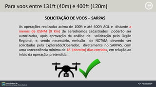 Para voos entre 131ft (40m) e 400ft (120m)
SOLICITAÇÃO DE VOOS – SARPAS
As operações realizadas acima de 100ft e até 400ft AGL e distante a
menos de 05NM (9 Km) de aeródromos cadastrados poderão ser
autorizadas, após aprovação da análise da solicitação pelo Órgão
Regional, e, sendo necessário, emissão de NOTAM; devendo ser
solicitadas pelo Explorador/Operador, diretamente no SARPAS, com
uma antecedência mínima de 18 (dezoito) dias corridos, em relação ao
início da operação pretendida.
 