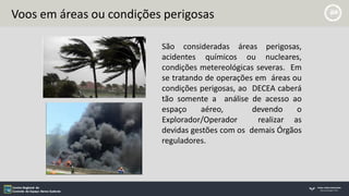 Voos em áreas ou condições perigosas
São consideradas áreas perigosas,
acidentes químicos ou nucleares,
condições metereológicas severas. Em
se tratando de operações em áreas ou
condições perigosas, ao DECEA caberá
tão somente a análise de acesso ao
espaço aéreo, devendo o
Explorador/Operador realizar as
devidas gestões com os demais Órgãos
reguladores.
 