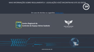 WWW.DECEA.MIL.BR
Centro Regional de
Controle do Espaço Aéreo Sudeste
MAIS INFORMAÇÕES SOBRE REGULAMENTO E LEGISLAÇÕES VOCÊ ENCONTRA NO SITE DO DECEA
Em caso de dúvidas ou sugestões clique aqui.
 