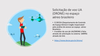 Solicitação de voo UA
(DRONE) no espaço
aéreo brasileiro
• O DECEA (Departamento de Controle
do EspaçoAéreo) é órgão responsável
pela análise de acesso ao espaço aéreo
Brasileiro.
• A análise de voo de UA/DRONE é feita
através de solicitação no sistema SARPAS
através do link:
• https://www.decea.gov.br/drone/
 