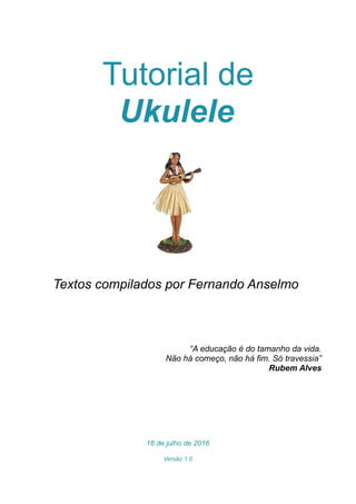 Tutorial de
Ukulele
Textos compilados por Fernando Anselmo
“A educação é do tamanho da vida.
Não há começo, não há fim. Só travessia”
Rubem Alves
16 de julho de 2016
Versão 1.0
 