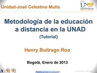 Unidad-José Celestino Mutis


 Metodología de la educación
    a distancia en la UNAD
                     (Tutorial)


          Henry Buitrago Roa

           Bogotá, Enero de 2013

                                                            FI-GQ-GCMU-004-015 V. 000-27-08-2011
                “Educación para todos con calidad global”
 