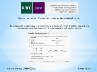 Manual de uso UNED COMA Elena Ayala
Partes del curso – Clases – Actividades de autoevaluación
Se seleccionará la opción que se crea correcta y se pincha en enviar. El sistema nos dará si la
respuesta es correcta o incorrecta. Si es incorrecta se podrá volver a enviar
 