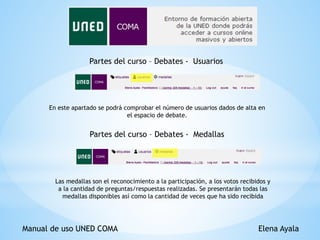 Manual de uso UNED COMA Elena Ayala
Partes del curso – Debates - Usuarios
En este apartado se podrá comprobar el número de usuarios dados de alta en
el espacio de debate.
Partes del curso – Debates - Medallas
Las medallas son el reconocimiento a la participación, a los votos recibidos y
a la cantidad de preguntas/respuestas realizadas. Se presentarán todas las
medallas disponibles así como la cantidad de veces que ha sido recibida
 
