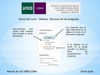 Manual de uso UNED COMA Elena Ayala
Partes del curso – Debates –Opciones de las preguntas
Las preguntas que se
sigan aparecerán en la
página de inicio en el
apartado de seguidas
Si se dispone de un
lector rss se puede
suscribir a la fuente y
tener las
actualizaciones al
momento.
Seleccionando esta
casilla cada novedad
será enviada al correo
electrónico
 
