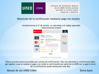 Manual de uso UNED COMA Elena Ayala
Obtención de la certificación mediante pago con tarjeta
Introduciremos el nº de tarjeta, la caducidad y el código seguridad.
Seleccionamos aceptar
Todo el proceso estará secundado por correos de confirmación. Una vez solicitada la certificación habrá
que esperar a que se acepte el pago y se reciba la confirmación por parte de la UNED por lo que el envío
de la certificación puede demorarse unos días
 