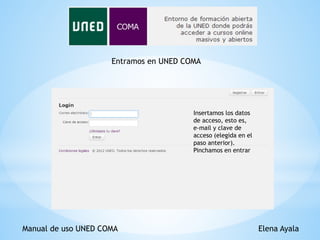 Manual de uso UNED COMA Elena Ayala
Entramos en UNED COMA
Insertamos los datos
de acceso, esto es,
e-mail y clave de
acceso (elegida en el
paso anterior).
Pinchamos en entrar
 