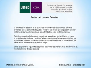 Partes del curso - Debates

El apartado de debates es el punto de encuentro de los alumnos. En él se
pretende que la comunidad ayude a resolver las dudas que se puedan generar
en torno al curso, al material, a las actividades, a las certificaciones…
En todo momento el alumnado encontrará soporte en los facilitadores cuya
principal misión es la de “facilitar” el proceso de enseñanza-aprendizaje a los
estudiantes, resolver dudas en cuanto al funcionamiento de la plataforma, dar
parte de las incidencias que puedan surgir…
En las diapositivas siguientes se puede encontrar de manera más desarrollada el
funcionamiento de este espacio

Manual de uso UNED COMA

Elena Ayala - @elecapo87

 