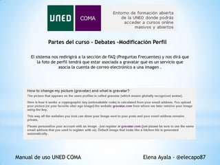 Partes del curso – Debates –Modificación Perfil
El sistema nos redirigirá a la sección de FAQ (Preguntas Frecuentes) y nos dirá que
la foto de perfil tendrá que estar asociada a gravatar que es un servicio que
asocia la cuenta de correo electrónico a una imagen .

Manual de uso UNED COMA

Elena Ayala - @elecapo87

 