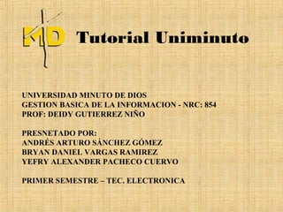 Tutorial Uniminuto


UNIVERSIDAD MINUTO DE DIOS
GESTION BASICA DE LA INFORMACION - NRC: 854
PROF: DEIDY GUTIERREZ NIÑO

PRESNETADO POR:
ANDRÉS ARTURO SÁNCHEZ GÓMEZ
BRYAN DANIEL VARGAS RAMIREZ
YEFRY ALEXANDER PACHECO CUERVO

PRIMER SEMESTRE – TEC. ELECTRONICA
 