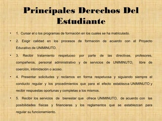 Principales Derechos Del
                Estudiante
•   1. Cursar el o los programas de formación en los cuales se ha matriculado.

•   2. Exigir calidad en los procesos de formación de acuerdo con el Proyecto

    Educativo de UNIMINUTO.

•   3.   Recibir   tratamiento   respetuoso   por   parte    de   las   directivas,   profesores,

    compañeros, personal administrativo y de servicios de UNIMINUTO,                    libre de

    coerción, intimidación o acoso.

•   4. Presentar solicitudes y reclamos en forma respetuosa y siguiendo siempre el

    conducto regular y los procedimientos que para el efecto establezca UNIMINUTO y

    recibir respuestas oportunas y completas a los mismos.

•   5. Recibir los servicios de bienestar que ofrece UNIMINUTO, de acuerdo con las

    posibilidades físicas y financieras y los reglamentos que se establezcan para

    regular su funcionamiento.
 