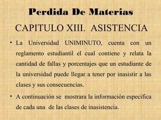Perdida De Materias
  CAPITULO XIII. ASISTENCIA
• La Universidad UNIMINUTO, cuenta con un
  reglamento estudiantil el cual contiene y relata la
  cantidad de fallas y porcentajes que un estudiante de
  la universidad puede llegar a tener por inasistir a las
  clases y sus consecuencias.
• A continuación se mostrara la información especifica
  de cada una de las clases de inasistencia.
 