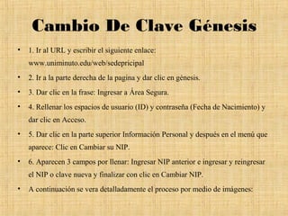 Cambio De Clave Génesis
•   1. Ir al URL y escribir el siguiente enlace:
    www.uniminuto.edu/web/sedepricipal
•   2. Ir a la parte derecha de la pagina y dar clic en génesis.
•   3. Dar clic en la frase: Ingresar a Área Segura.
•   4. Rellenar los espacios de usuario (ID) y contraseña (Fecha de Nacimiento) y
    dar clic en Acceso.
•   5. Dar clic en la parte superior Información Personal y después en el menú que
    aparece: Clic en Cambiar su NIP.
•   6. Aparecen 3 campos por llenar: Ingresar NIP anterior e ingresar y reingresar
    el NIP o clave nueva y finalizar con clic en Cambiar NIP.
•   A continuación se vera detalladamente el proceso por medio de imágenes:
 