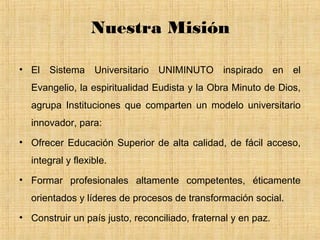 Nuestra Misión

• El Sistema Universitario UNIMINUTO inspirado en el
  Evangelio, la espiritualidad Eudista y la Obra Minuto de Dios,
  agrupa Instituciones que comparten un modelo universitario
  innovador, para:
• Ofrecer Educación Superior de alta calidad, de fácil acceso,
  integral y flexible.
• Formar profesionales altamente competentes, éticamente
  orientados y líderes de procesos de transformación social.
• Construir un país justo, reconciliado, fraternal y en paz.
 