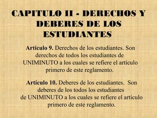 CAPITULO II - DERECHOS Y
    DEBERES DE LOS
     ESTUDIANTES
   Artículo 9. Derechos de los estudiantes. Son
      derechos de todos los estudiantes de
  UNIMINUTO a los cuales se refiere el artículo
          primero de este reglamento.

   Artículo 10. Deberes de los estudiantes. Son
       deberes de los todos los estudiantes
 de UNIMINUTO a los cuales se refiere el artículo
           primero de este reglamento.
 