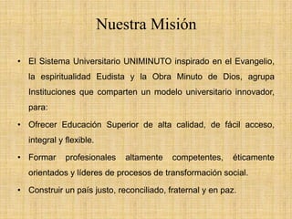 Nuestra Misión

• El Sistema Universitario UNIMINUTO inspirado en el Evangelio,
   la espiritualidad Eudista y la Obra Minuto de Dios, agrupa
   Instituciones que comparten un modelo universitario innovador,
   para:

• Ofrecer Educación Superior de alta calidad, de fácil acceso,
   integral y flexible.

• Formar      profesionales   altamente   competentes,     éticamente
   orientados y líderes de procesos de transformación social.

• Construir un país justo, reconciliado, fraternal y en paz.
 