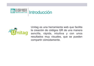 Introducción
Unitag es una herramienta web que facilita
la creación de códigos QR de una manera
sencilla, rápida, intuitiva y con unos
resultados muy visuales, que se pueden
compartir cómodamente.
