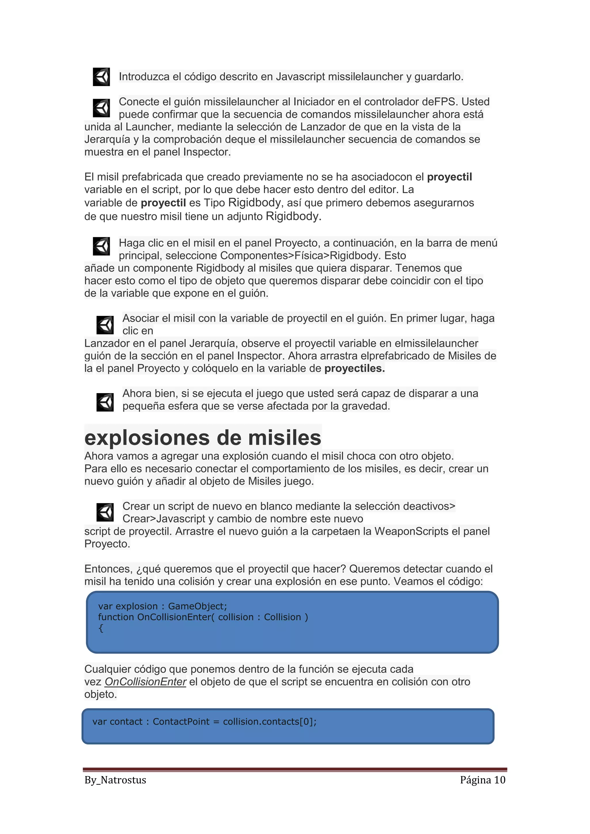 By_Natrostus Página 10
Introduzca el código descrito en Javascript missilelauncher y guardarlo.
Conecte el guión missilelauncher al Iniciador en el controlador deFPS. Usted
puede confirmar que la secuencia de comandos missilelauncher ahora está
unida al Launcher, mediante la selección de Lanzador de que en la vista de la
Jerarquía y la comprobación deque el missilelauncher secuencia de comandos se
muestra en el panel Inspector.
El misil prefabricada que creado previamente no se ha asociadocon el proyectil
variable en el script, por lo que debe hacer esto dentro del editor. La
variable de proyectil es Tipo Rigidbody, así que primero debemos asegurarnos
de que nuestro misil tiene un adjunto Rigidbody.
Haga clic en el misil en el panel Proyecto, a continuación, en la barra de menú
principal, seleccione Componentes>Física>Rigidbody. Esto
añade un componente Rigidbody al misiles que quiera disparar. Tenemos que
hacer esto como el tipo de objeto que queremos disparar debe coincidir con el tipo
de la variable que expone en el guión.
Asociar el misil con la variable de proyectil en el guión. En primer lugar, haga
clic en
Lanzador en el panel Jerarquía, observe el proyectil variable en elmissilelauncher
guión de la sección en el panel Inspector. Ahora arrastra elprefabricado de Misiles de
la el panel Proyecto y colóquelo en la variable de proyectiles.
Ahora bien, si se ejecuta el juego que usted será capaz de disparar a una
pequeña esfera que se verse afectada por la gravedad.
explosiones de misiles
Ahora vamos a agregar una explosión cuando el misil choca con otro objeto.
Para ello es necesario conectar el comportamiento de los misiles, es decir, crear un
nuevo guión y añadir al objeto de Misiles juego.
Crear un script de nuevo en blanco mediante la selección deactivos>
Crear>Javascript y cambio de nombre este nuevo
script de proyectil. Arrastre el nuevo guión a la carpetaen la WeaponScripts el panel
Proyecto.
Entonces, ¿qué queremos que el proyectil que hacer? Queremos detectar cuando el
misil ha tenido una colisión y crear una explosión en ese punto. Veamos el código:
Cualquier código que ponemos dentro de la función se ejecuta cada
vez OnCollisionEnter el objeto de que el script se encuentra en colisión con otro
objeto.
var explosion : GameObject;
function OnCollisionEnter( collision : Collision )
{
var contact : ContactPoint = collision.contacts[0];
 