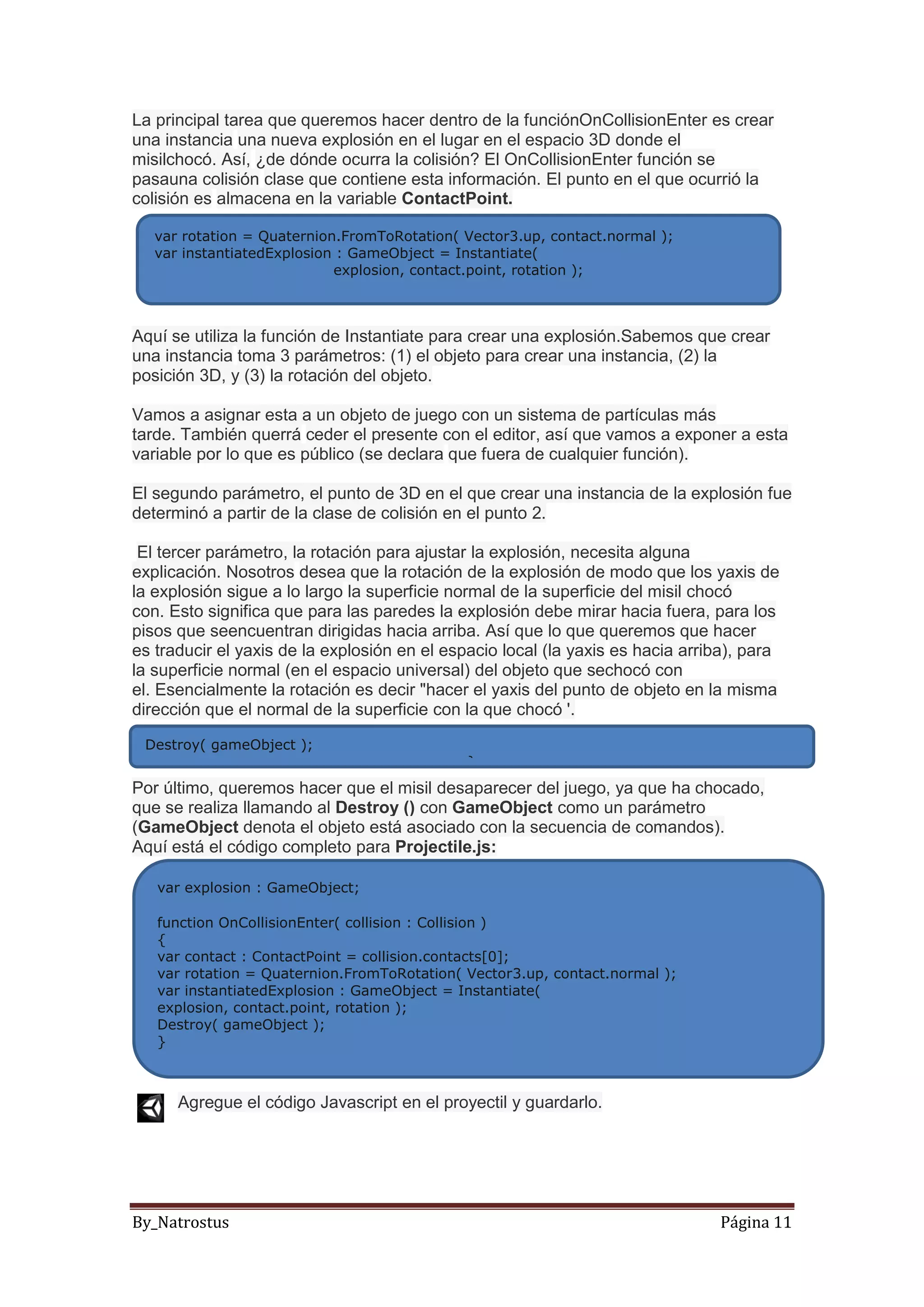By_Natrostus Página 11
La principal tarea que queremos hacer dentro de la funciónOnCollisionEnter es crear
una instancia una nueva explosión en el lugar en el espacio 3D donde el
misilchocó. Así, ¿de dónde ocurra la colisión? El OnCollisionEnter función se
pasauna colisión clase que contiene esta información. El punto en el que ocurrió la
colisión es almacena en la variable ContactPoint.
Aquí se utiliza la función de Instantiate para crear una explosión.Sabemos que crear
una instancia toma 3 parámetros: (1) el objeto para crear una instancia, (2) la
posición 3D, y (3) la rotación del objeto.
Vamos a asignar esta a un objeto de juego con un sistema de partículas más
tarde. También querrá ceder el presente con el editor, así que vamos a exponer a esta
variable por lo que es público (se declara que fuera de cualquier función).
El segundo parámetro, el punto de 3D en el que crear una instancia de la explosión fue
determinó a partir de la clase de colisión en el punto 2.
El tercer parámetro, la rotación para ajustar la explosión, necesita alguna
explicación. Nosotros desea que la rotación de la explosión de modo que los yaxis de
la explosión sigue a lo largo la superficie normal de la superficie del misil chocó
con. Esto significa que para las paredes la explosión debe mirar hacia fuera, para los
pisos que seencuentran dirigidas hacia arriba. Así que lo que queremos que hacer
es traducir el yaxis de la explosión en el espacio local (la yaxis es hacia arriba), para
la superficie normal (en el espacio universal) del objeto que sechocó con
el. Esencialmente la rotación es decir "hacer el yaxis del punto de objeto en la misma
dirección que el normal de la superficie con la que chocó '.
Por último, queremos hacer que el misil desaparecer del juego, ya que ha chocado,
que se realiza llamando al Destroy () con GameObject como un parámetro
(GameObject denota el objeto está asociado con la secuencia de comandos).
Aquí está el código completo para Projectile.js:
Agregue el código Javascript en el proyectil y guardarlo.
var rotation = Quaternion.FromToRotation( Vector3.up, contact.normal );
var instantiatedExplosion : GameObject = Instantiate(
explosion, contact.point, rotation );
Destroy( gameObject );
}
var explosion : GameObject;
function OnCollisionEnter( collision : Collision )
{
var contact : ContactPoint = collision.contacts[0];
var rotation = Quaternion.FromToRotation( Vector3.up, contact.normal );
var instantiatedExplosion : GameObject = Instantiate(
explosion, contact.point, rotation );
Destroy( gameObject );
}
 