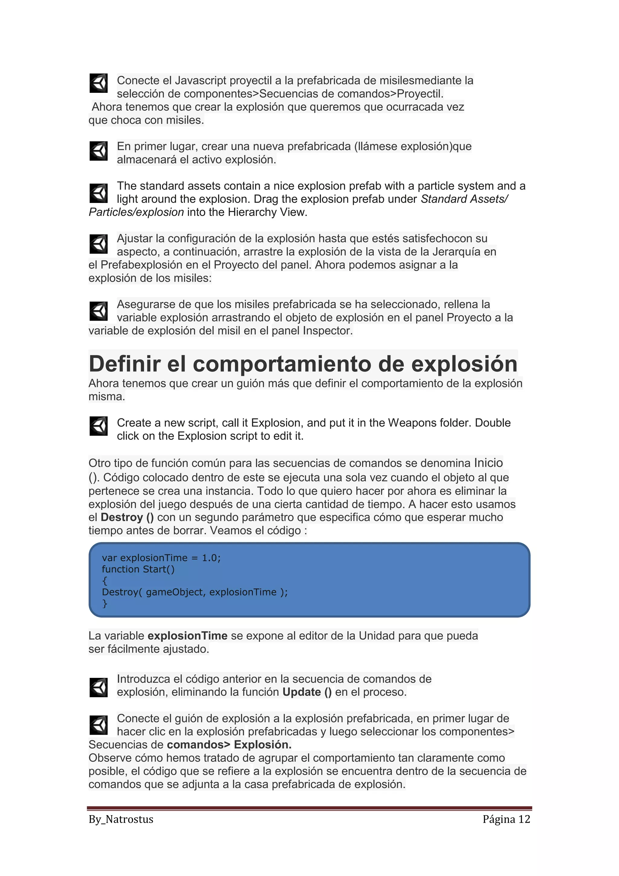By_Natrostus Página 12
Conecte el Javascript proyectil a la prefabricada de misilesmediante la
selección de componentes>Secuencias de comandos>Proyectil.
Ahora tenemos que crear la explosión que queremos que ocurracada vez
que choca con misiles.
En primer lugar, crear una nueva prefabricada (llámese explosión)que
almacenará el activo explosión.
The standard assets contain a nice explosion prefab with a particle system and a
light around the explosion. Drag the explosion prefab under Standard Assets/
Particles/explosion into the Hierarchy View.
Ajustar la configuración de la explosión hasta que estés satisfechocon su
aspecto, a continuación, arrastre la explosión de la vista de la Jerarquía en
el Prefabexplosión en el Proyecto del panel. Ahora podemos asignar a la
explosión de los misiles:
Asegurarse de que los misiles prefabricada se ha seleccionado, rellena la
variable explosión arrastrando el objeto de explosión en el panel Proyecto a la
variable de explosión del misil en el panel Inspector.
Definir el comportamiento de explosión
Ahora tenemos que crear un guión más que definir el comportamiento de la explosión
misma.
Create a new script, call it Explosion, and put it in the Weapons folder. Double
click on the Explosion script to edit it.
Otro tipo de función común para las secuencias de comandos se denomina Inicio
(). Código colocado dentro de este se ejecuta una sola vez cuando el objeto al que
pertenece se crea una instancia. Todo lo que quiero hacer por ahora es eliminar la
explosión del juego después de una cierta cantidad de tiempo. A hacer esto usamos
el Destroy () con un segundo parámetro que especifica cómo que esperar mucho
tiempo antes de borrar. Veamos el código :
La variable explosionTime se expone al editor de la Unidad para que pueda
ser fácilmente ajustado.
Introduzca el código anterior en la secuencia de comandos de
explosión, eliminando la función Update () en el proceso.
Conecte el guión de explosión a la explosión prefabricada, en primer lugar de
hacer clic en la explosión prefabricadas y luego seleccionar los componentes>
Secuencias de comandos> Explosión.
Observe cómo hemos tratado de agrupar el comportamiento tan claramente como
posible, el código que se refiere a la explosión se encuentra dentro de la secuencia de
comandos que se adjunta a la casa prefabricada de explosión.
var explosionTime = 1.0;
function Start()
{
Destroy( gameObject, explosionTime );
}
 