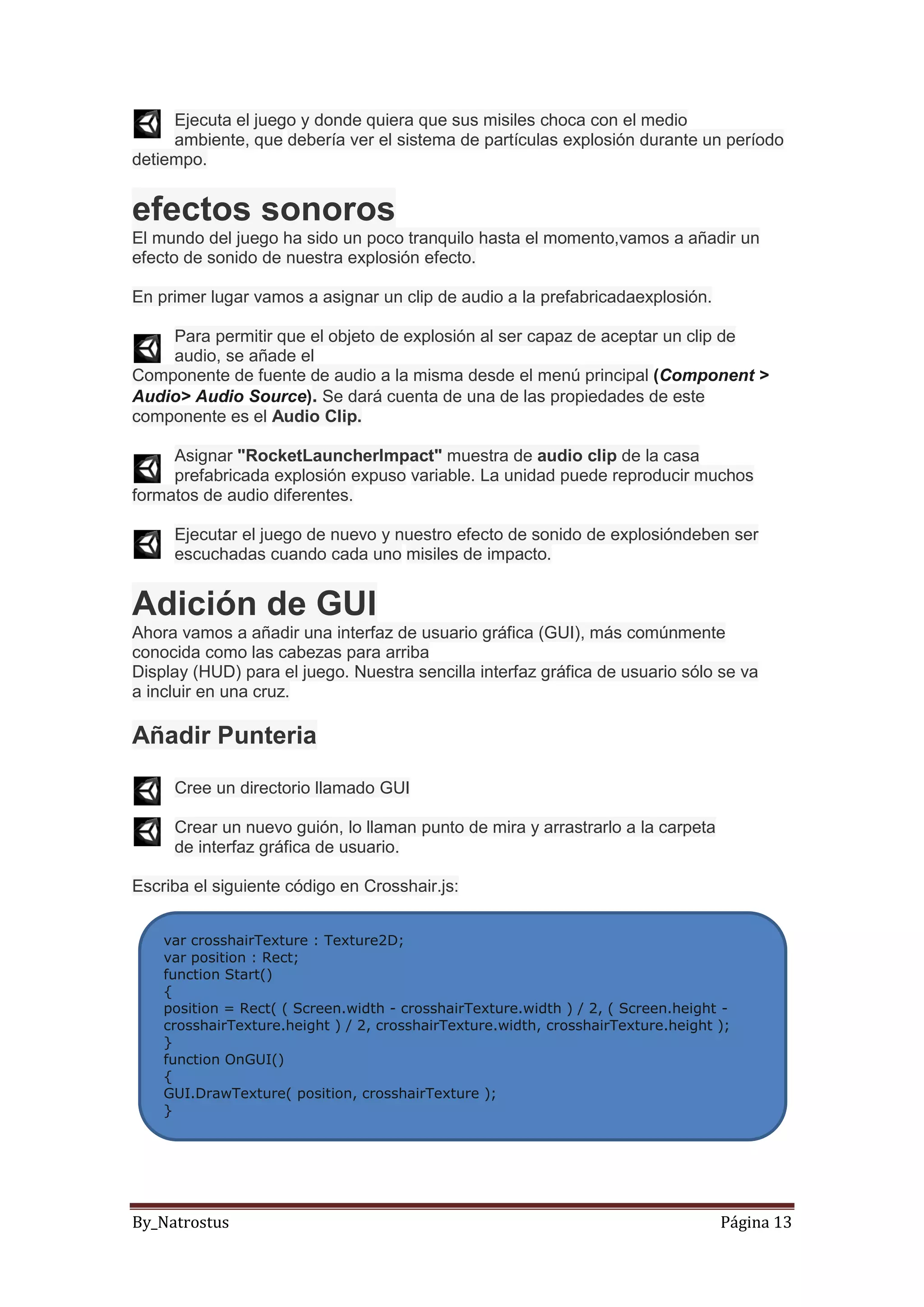 By_Natrostus Página 13
Ejecuta el juego y donde quiera que sus misiles choca con el medio
ambiente, que debería ver el sistema de partículas explosión durante un período
detiempo.
efectos sonoros
El mundo del juego ha sido un poco tranquilo hasta el momento,vamos a añadir un
efecto de sonido de nuestra explosión efecto.
En primer lugar vamos a asignar un clip de audio a la prefabricadaexplosión.
Para permitir que el objeto de explosión al ser capaz de aceptar un clip de
audio, se añade el
Componente de fuente de audio a la misma desde el menú principal (Component >
Audio> Audio Source). Se dará cuenta de una de las propiedades de este
componente es el Audio Clip.
Asignar "RocketLauncherImpact" muestra de audio clip de la casa
prefabricada explosión expuso variable. La unidad puede reproducir muchos
formatos de audio diferentes.
Ejecutar el juego de nuevo y nuestro efecto de sonido de explosióndeben ser
escuchadas cuando cada uno misiles de impacto.
Adición de GUI
Ahora vamos a añadir una interfaz de usuario gráfica (GUI), más comúnmente
conocida como las cabezas para arriba
Display (HUD) para el juego. Nuestra sencilla interfaz gráfica de usuario sólo se va
a incluir en una cruz.
Añadir Punteria
Cree un directorio llamado GUI
Crear un nuevo guión, lo llaman punto de mira y arrastrarlo a la carpeta
de interfaz gráfica de usuario.
Escriba el siguiente código en Crosshair.js:
var crosshairTexture : Texture2D;
var position : Rect;
function Start()
{
position = Rect( ( Screen.width - crosshairTexture.width ) / 2, ( Screen.height -
crosshairTexture.height ) / 2, crosshairTexture.width, crosshairTexture.height );
}
function OnGUI()
{
GUI.DrawTexture( position, crosshairTexture );
}
 