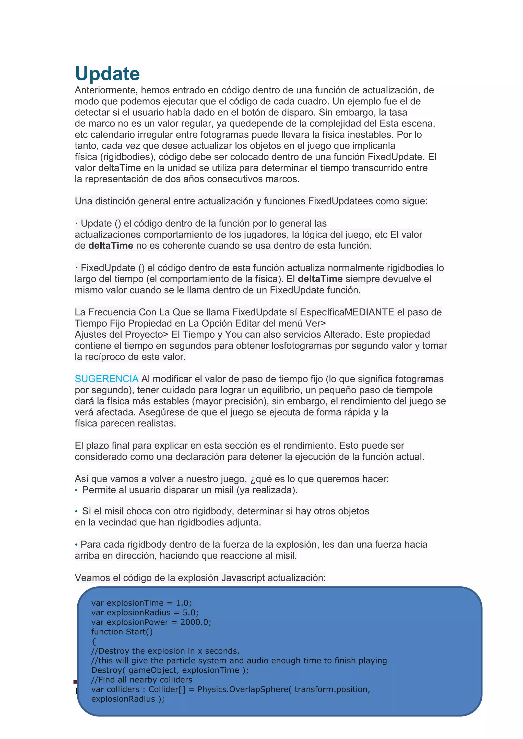 By_Natrostus Página 15
Update
Anteriormente, hemos entrado en código dentro de una función de actualización, de
modo que podemos ejecutar que el código de cada cuadro. Un ejemplo fue el de
detectar si el usuario había dado en el botón de disparo. Sin embargo, la tasa
de marco no es un valor regular, ya quedepende de la complejidad del Esta escena,
etc calendario irregular entre fotogramas puede llevara la física inestables. Por lo
tanto, cada vez que desee actualizar los objetos en el juego que implicanla
física (rigidbodies), código debe ser colocado dentro de una función FixedUpdate. El
valor deltaTime en la unidad se utiliza para determinar el tiempo transcurrido entre
la representación de dos años consecutivos marcos.
Una distinción general entre actualización y funciones FixedUpdatees como sigue:
· Update () el código dentro de la función por lo general las
actualizaciones comportamiento de los jugadores, la lógica del juego, etc El valor
de deltaTime no es coherente cuando se usa dentro de esta función.
· FixedUpdate () el código dentro de esta función actualiza normalmente rigidbodies lo
largo del tiempo (el comportamiento de la física). El deltaTime siempre devuelve el
mismo valor cuando se le llama dentro de un FixedUpdate función.
La Frecuencia Con La Que se llama FixedUpdate sí EspecíficaMEDIANTE el paso de
Tiempo Fijo Propiedad en La Opción Editar del menú Ver>
Ajustes del Proyecto> El Tiempo y You can also servicios Alterado. Este propiedad
contiene el tiempo en segundos para obtener losfotogramas por segundo valor y tomar
la recíproco de este valor.
SUGERENCIA Al modificar el valor de paso de tiempo fijo (lo que significa fotogramas
por segundo), tener cuidado para lograr un equilibrio, un pequeño paso de tiempole
dará la física más estables (mayor precisión), sin embargo, el rendimiento del juego se
verá afectada. Asegúrese de que el juego se ejecuta de forma rápida y la
física parecen realistas.
El plazo final para explicar en esta sección es el rendimiento. Esto puede ser
considerado como una declaración para detener la ejecución de la función actual.
Así que vamos a volver a nuestro juego, ¿qué es lo que queremos hacer:
• Permite al usuario disparar un misil (ya realizada).
• Si el misil choca con otro rigidbody, determinar si hay otros objetos
en la vecindad que han rigidbodies adjunta.
• Para cada rigidbody dentro de la fuerza de la explosión, les dan una fuerza hacia
arriba en dirección, haciendo que reaccione al misil.
Veamos el código de la explosión Javascript actualización:
var explosionTime = 1.0;
var explosionRadius = 5.0;
var explosionPower = 2000.0;
function Start()
{
//Destroy the explosion in x seconds,
//this will give the particle system and audio enough time to finish playing
Destroy( gameObject, explosionTime );
//Find all nearby colliders
var colliders : Collider[] = Physics.OverlapSphere( transform.position,
explosionRadius );
 