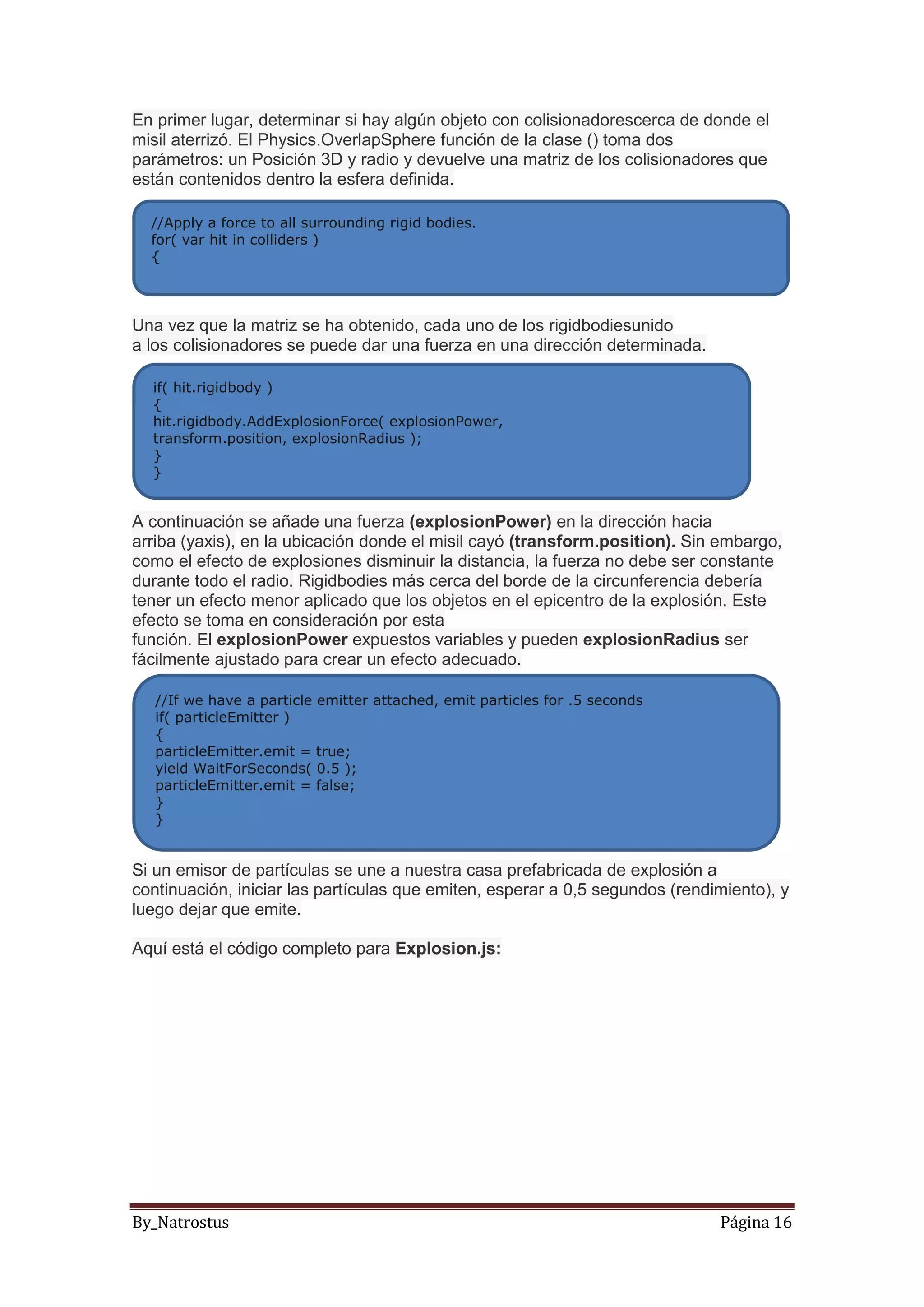 By_Natrostus Página 16
En primer lugar, determinar si hay algún objeto con colisionadorescerca de donde el
misil aterrizó. El Physics.OverlapSphere función de la clase () toma dos
parámetros: un Posición 3D y radio y devuelve una matriz de los colisionadores que
están contenidos dentro la esfera definida.
Una vez que la matriz se ha obtenido, cada uno de los rigidbodiesunido
a los colisionadores se puede dar una fuerza en una dirección determinada.
A continuación se añade una fuerza (explosionPower) en la dirección hacia
arriba (yaxis), en la ubicación donde el misil cayó (transform.position). Sin embargo,
como el efecto de explosiones disminuir la distancia, la fuerza no debe ser constante
durante todo el radio. Rigidbodies más cerca del borde de la circunferencia debería
tener un efecto menor aplicado que los objetos en el epicentro de la explosión. Este
efecto se toma en consideración por esta
función. El explosionPower expuestos variables y pueden explosionRadius ser
fácilmente ajustado para crear un efecto adecuado.
Si un emisor de partículas se une a nuestra casa prefabricada de explosión a
continuación, iniciar las partículas que emiten, esperar a 0,5 segundos (rendimiento), y
luego dejar que emite.
Aquí está el código completo para Explosion.js:
//Apply a force to all surrounding rigid bodies.
for( var hit in colliders )
{
if( hit.rigidbody )
{
hit.rigidbody.AddExplosionForce( explosionPower,
transform.position, explosionRadius );
}
}
//If we have a particle emitter attached, emit particles for .5 seconds
if( particleEmitter )
{
particleEmitter.emit = true;
yield WaitForSeconds( 0.5 );
particleEmitter.emit = false;
}
}
 